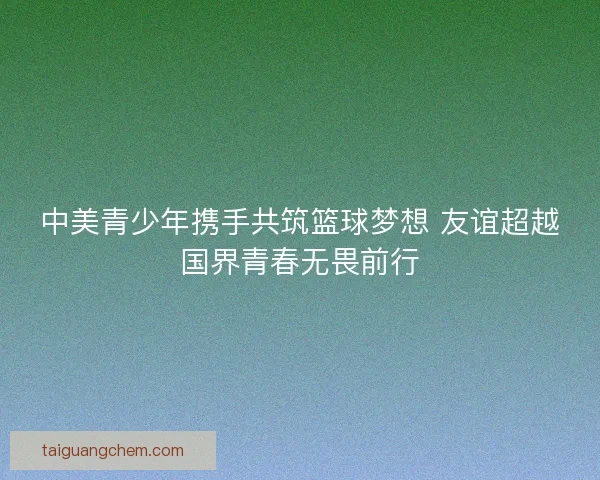 中美青少年携手共筑篮球梦想 友谊超越国界青春无畏前行