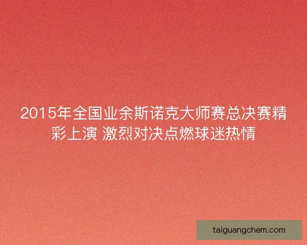 2015年全国业余斯诺克大师赛总决赛精彩上演 激烈对决点燃球迷热情